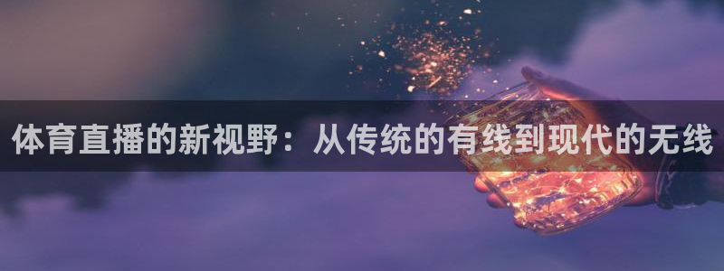 斗球app在线观看免费：体育直播的新视野：从传统的有线到现代的无线